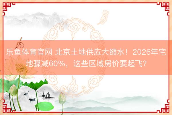 乐鱼体育官网 北京土地供应大缩水！2026年宅地骤减60%，这些区域房价要起飞？